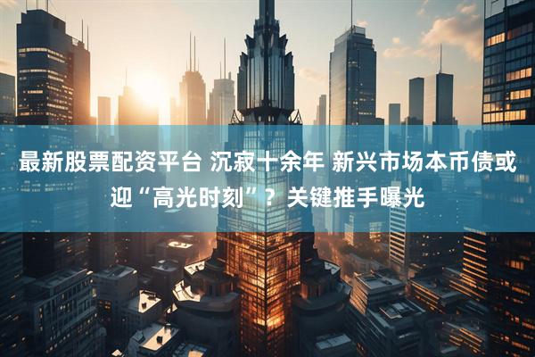 最新股票配资平台 沉寂十余年 新兴市场本币债或迎“高光时刻”？关键推手曝光