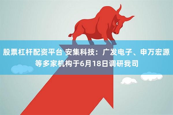 股票杠杆配资平台 安集科技：广发电子、申万宏源等多家机构于6月18日调研我司