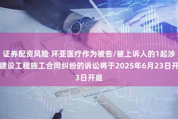 证券配资风险 环亚医疗作为被告/被上诉人的1起涉及建设工程施工合同纠纷的诉讼将于2025年6月23日开庭