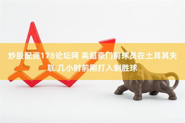 炒股配资178论坛网 英超豪门前球员在土耳其失联 几小时前刚打入制胜球
