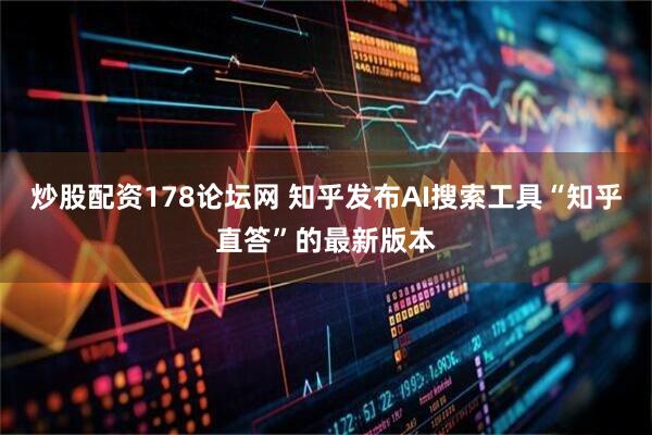 炒股配资178论坛网 知乎发布AI搜索工具“知乎直答”的最新版本
