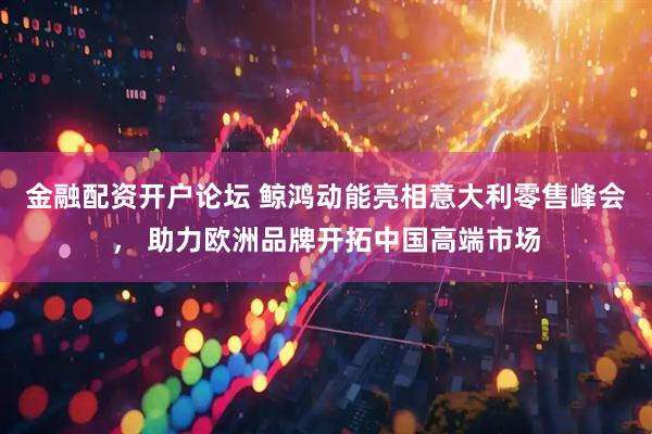 金融配资开户论坛 鲸鸿动能亮相意大利零售峰会， 助力欧洲品牌开拓中国高端市场