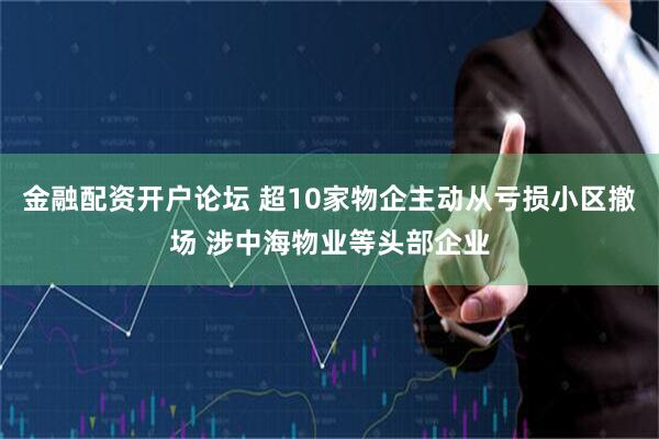 金融配资开户论坛 超10家物企主动从亏损小区撤场 涉中海物业等头部企业