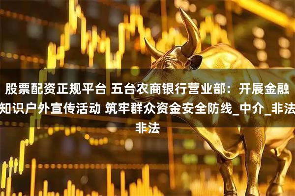 股票配资正规平台 五台农商银行营业部：开展金融知识户外宣传活动 筑牢群众资金安全防线_中介_非法