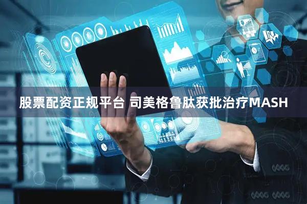 股票配资正规平台 司美格鲁肽获批治疗MASH