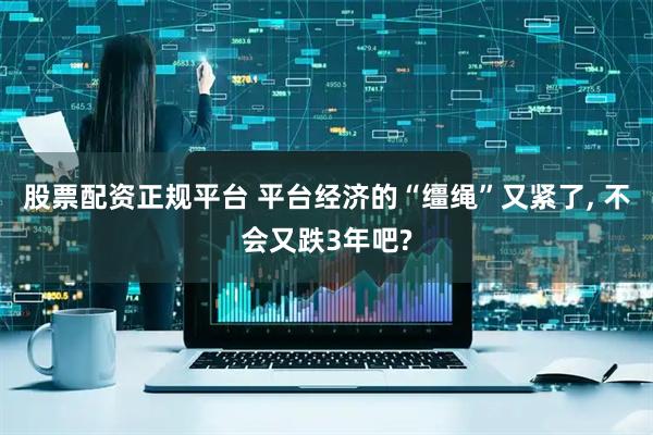 股票配资正规平台 平台经济的“缰绳”又紧了, 不会又跌3年吧?
