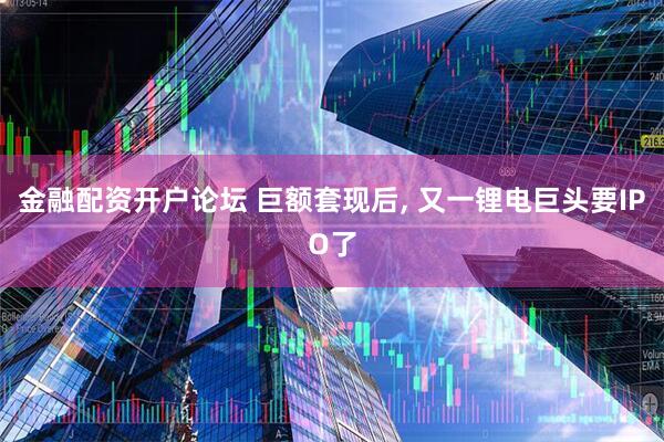 金融配资开户论坛 巨额套现后, 又一锂电巨头要IPO了