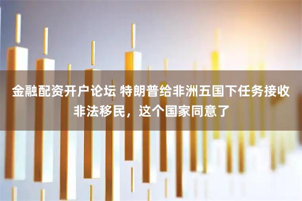 金融配资开户论坛 特朗普给非洲五国下任务接收非法移民，这个国家同意了
