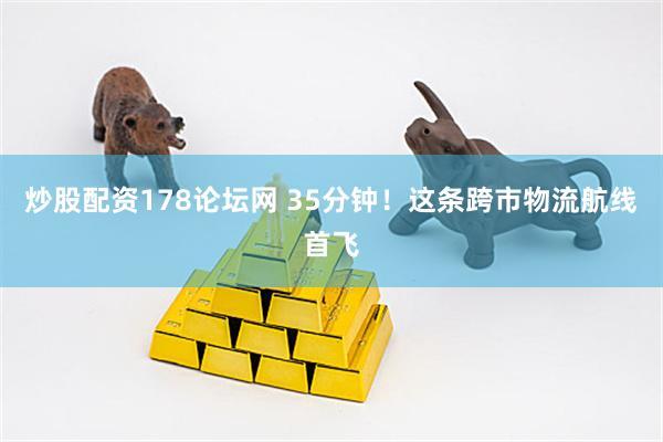 炒股配资178论坛网 35分钟！这条跨市物流航线首飞