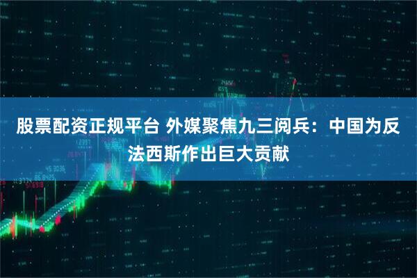 股票配资正规平台 外媒聚焦九三阅兵：中国为反法西斯作出巨大贡献