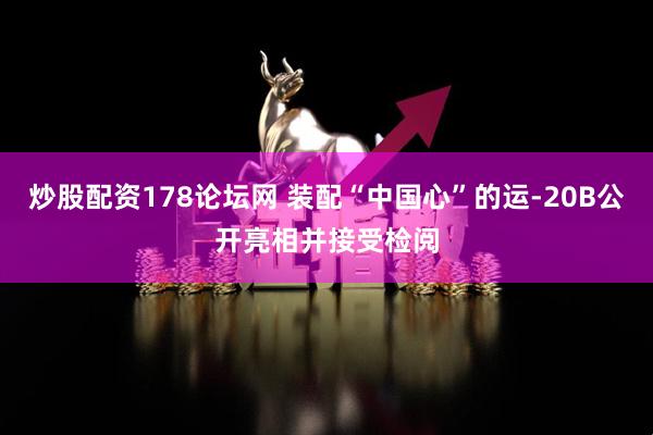炒股配资178论坛网 装配“中国心”的运-20B公开亮相并接受检阅