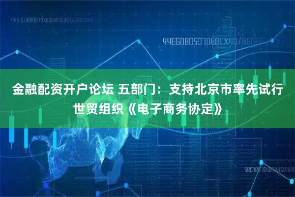 金融配资开户论坛 五部门：支持北京市率先试行世贸组织《电子商务协定》