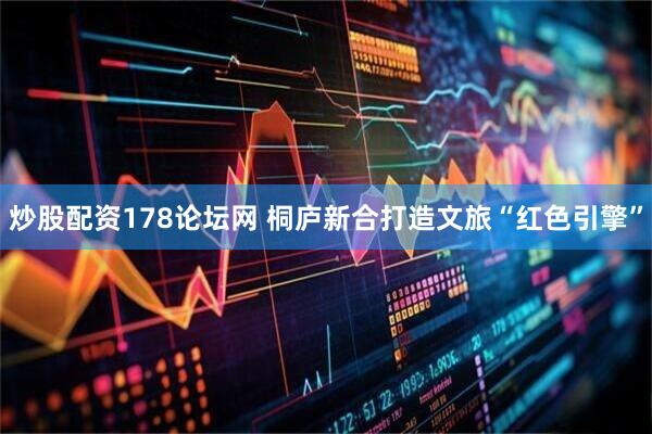 炒股配资178论坛网 桐庐新合打造文旅“红色引擎”