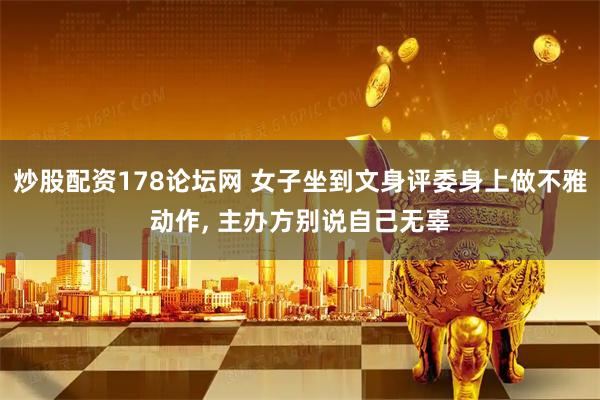炒股配资178论坛网 女子坐到文身评委身上做不雅动作, 主办方别说自己无辜