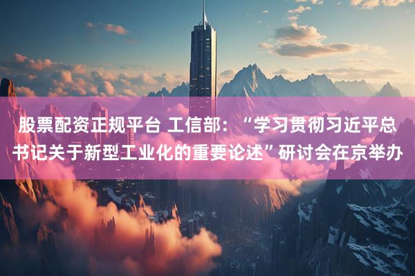 股票配资正规平台 工信部：“学习贯彻习近平总书记关于新型工业化的重要论述”研讨会在京举办