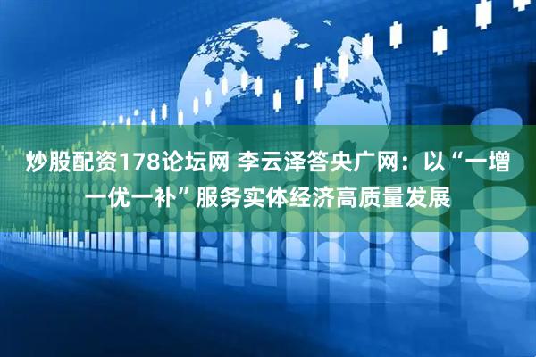 炒股配资178论坛网 李云泽答央广网：以“一增一优一补”服务实体经济高质量发展
