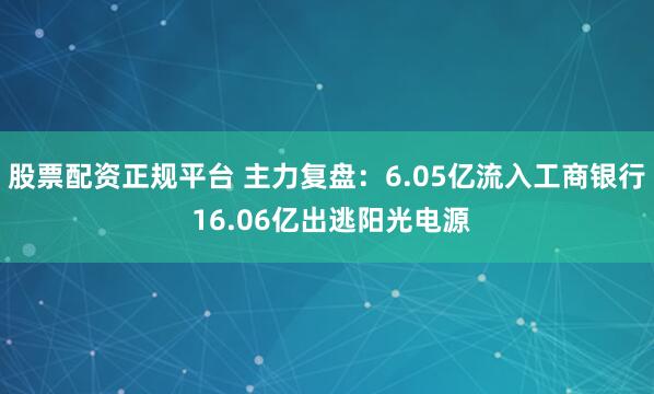 股票配资正规平台 主力复盘：6.05亿流入工商银行 16.06亿出逃阳光电源
