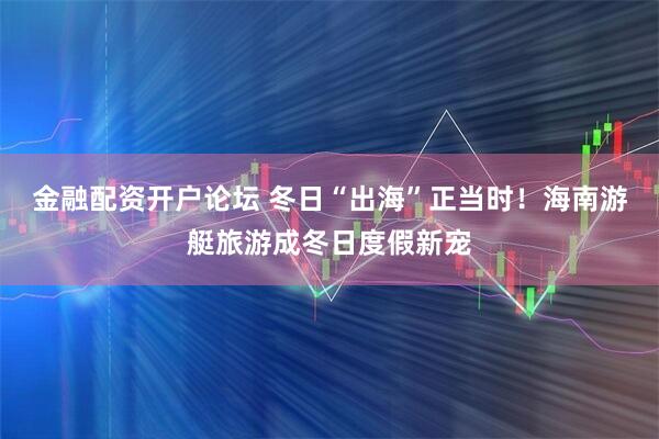 金融配资开户论坛 冬日“出海”正当时！海南游艇旅游成冬日度假新宠