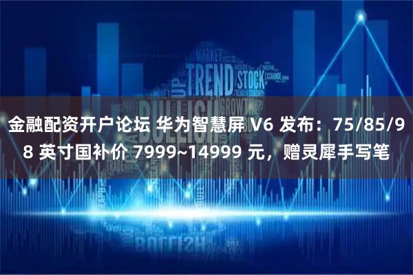 金融配资开户论坛 华为智慧屏 V6 发布：75/85/98 英寸国补价 7999~14999 元，赠灵犀手写笔