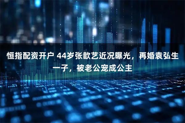 恒指配资开户 44岁张歆艺近况曝光，再婚袁弘生一子，被老公宠成公主